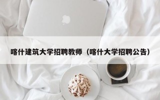 喀什建筑大学招聘教师（喀什大学招聘公告）