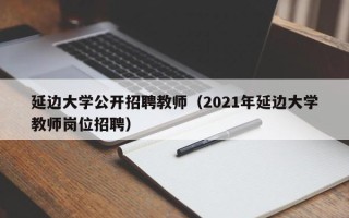 延边大学公开招聘教师（2021年延边大学教师岗位招聘）