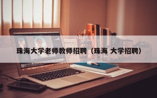 珠海大学老师教师招聘（珠海 大学招聘）