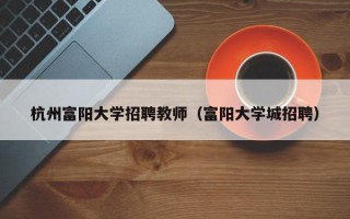 杭州富阳大学招聘教师（富阳大学城招聘）