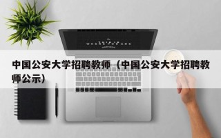 中国公安大学招聘教师（中国公安大学招聘教师公示）
