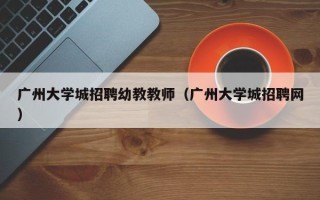 广州大学城招聘幼教教师（广州大学城招聘网）
