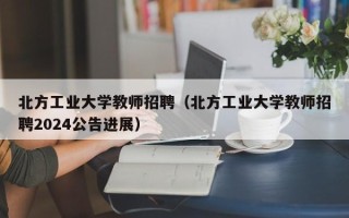 北方工业大学教师招聘（北方工业大学教师招聘2024公告进展）