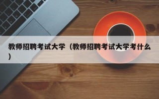 教师招聘考试大学（教师招聘考试大学考什么）