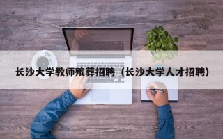 长沙大学教师殡葬招聘（长沙大学人才招聘）