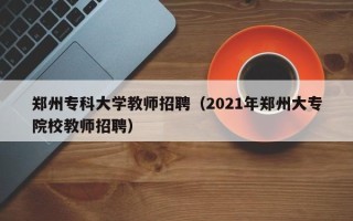 郑州专科大学教师招聘（2021年郑州大专院校教师招聘）