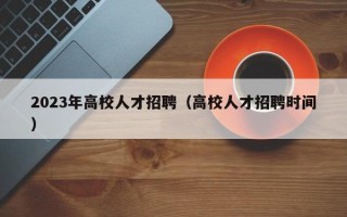 2023年高校人才招聘（高校人才招聘时间）