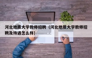 河北地质大学教师招聘（河北地质大学教师招聘及待遇怎么样）