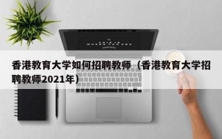 香港教育大学如何招聘教师（香港教育大学招聘教师2021年）
