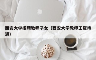 西安大学招聘教师子女（西安大学教师工资待遇）