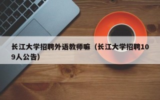 长江大学招聘外语教师嘛（长江大学招聘109人公告）