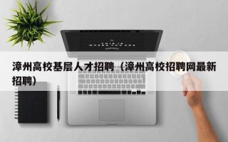漳州高校基层人才招聘（漳州高校招聘网最新招聘）