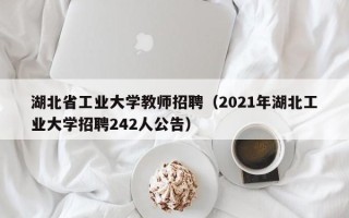 湖北省工业大学教师招聘（2021年湖北工业大学招聘242人公告）