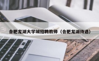 合肥龙湖大学城招聘教师（合肥龙湖待遇）