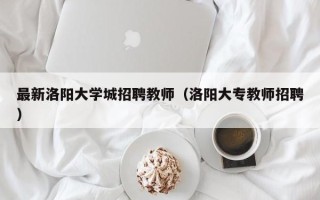 最新洛阳大学城招聘教师（洛阳大专教师招聘）
