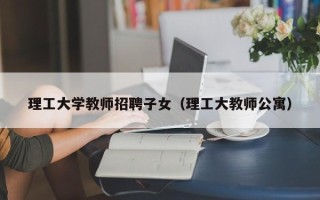 理工大学教师招聘子女（理工大教师公寓）