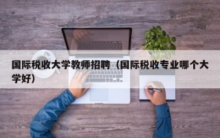 国际税收大学教师招聘（国际税收专业哪个大学好）