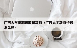 广西大学招聘思政课教师（广西大学教师待遇怎么样）