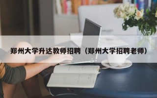 郑州大学升达教师招聘（郑州大学招聘老师）