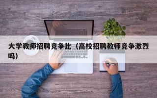 大学教师招聘竞争比（高校招聘教师竞争激烈吗）