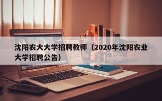 沈阳农大大学招聘教师（2020年沈阳农业大学招聘公告）
