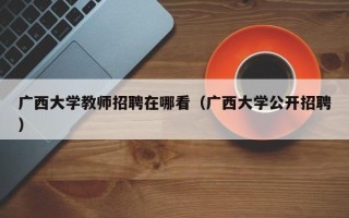 广西大学教师招聘在哪看（广西大学公开招聘）