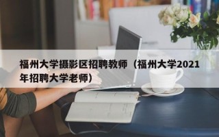 福州大学摄影区招聘教师（福州大学2021年招聘大学老师）