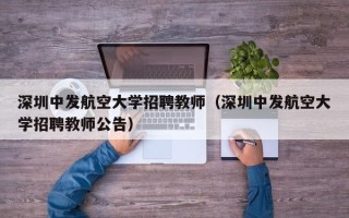 深圳中发航空大学招聘教师（深圳中发航空大学招聘教师公告）
