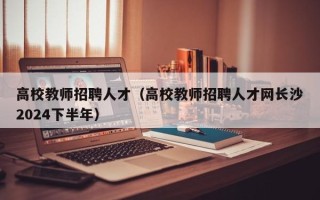高校教师招聘人才（高校教师招聘人才网长沙2024下半年）