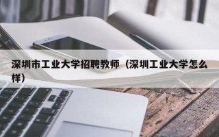深圳市工业大学招聘教师（深圳工业大学怎么样）