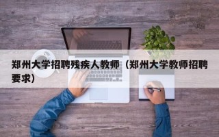 郑州大学招聘残疾人教师（郑州大学教师招聘要求）