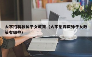 大学招聘教师子女政策（大学招聘教师子女政策有哪些）