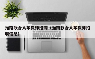 淮南联合大学教师招聘（淮南联合大学教师招聘信息）