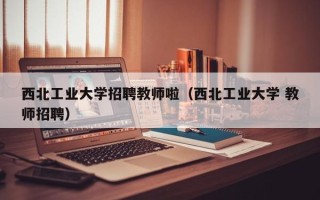 西北工业大学招聘教师啦（西北工业大学 教师招聘）