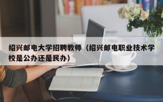 绍兴邮电大学招聘教师（绍兴邮电职业技术学校是公办还是民办）