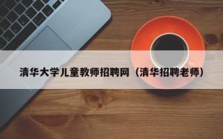 清华大学儿童教师招聘网（清华招聘老师）