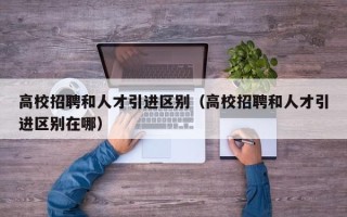 高校招聘和人才引进区别（高校招聘和人才引进区别在哪）