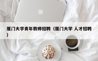 厦门大学青年教师招聘（厦门大学 人才招聘）