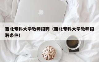 西北专科大学教师招聘（西北专科大学教师招聘条件）