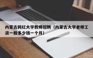 内蒙古网红大学教师招聘（内蒙古大学老师工资一般多少钱一个月）