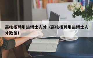 高校招聘引进博士人才（高校招聘引进博士人才政策）
