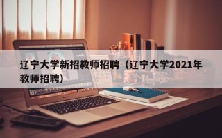 辽宁大学新招教师招聘（辽宁大学2021年教师招聘）