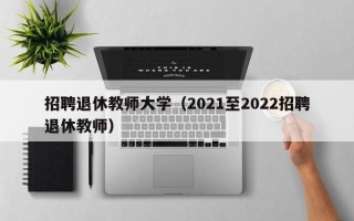 招聘退休教师大学（2021至2022招聘退休教师）