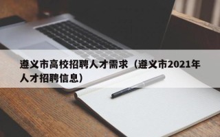 遵义市高校招聘人才需求（遵义市2021年人才招聘信息）