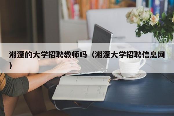 湘潭的大学招聘教师吗（湘潭大学招聘信息网）-第1张图片-大学教师招聘