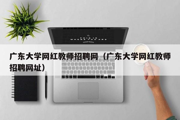广东大学网红教师招聘网（广东大学网红教师招聘网址）-第1张图片-大学教师招聘