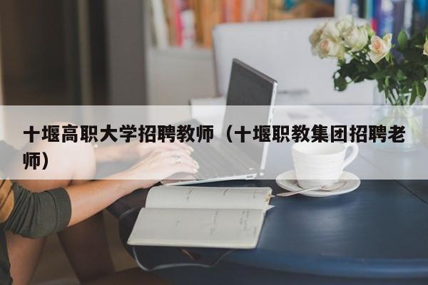 十堰高职大学招聘教师（十堰职教集团招聘老师）-第1张图片-大学教师招聘