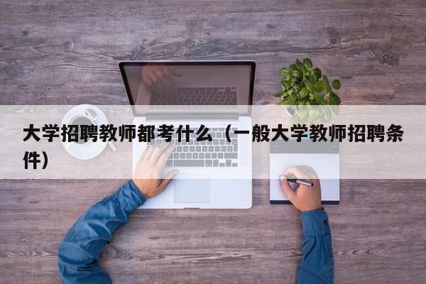 大学招聘教师都考什么（一般大学教师招聘条件）-第1张图片-大学教师招聘