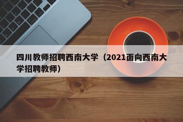 四川教师招聘西南大学（2021面向西南大学招聘教师）-第1张图片-大学教师招聘