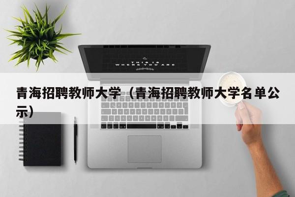 青海招聘教师大学（青海招聘教师大学名单公示）-第1张图片-大学教师招聘